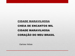 CIDADE MARAVILHOSA
CHEIA DE ENCANTOS MIL
CIDADE MARAVILHOSA
CORAÇÃO DO MEU BRASIL
Caetano Veloso
 