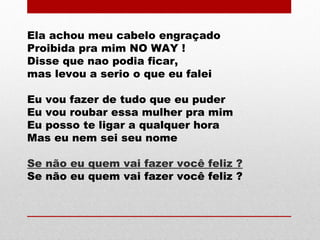 Ela achou meu cabelo engraçado
Proibida pra mim NO WAY !
Disse que nao podia ficar,
mas levou a serio o que eu falei
Eu vou fazer de tudo que eu puder
Eu vou roubar essa mulher pra mim
Eu posso te ligar a qualquer hora
Mas eu nem sei seu nome
Se não eu quem vai fazer você feliz ?
Se não eu quem vai fazer você feliz ?
 