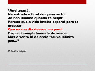 “Anoitecerá,
Na estrada o farol de quem se foi
Já não ilumina quando te beijar
Parece que a vida inteira esperei para te
mostrar
Que na rua dia desses me perdi
Esqueci completamente de vencer
Mas o vento lá da areia trouxe infinita
paz...”
O Teatro mágico
 