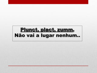 Plunct, plact, zummPlunct, plact, zumm,,
Não vai a lugar nenhum..Não vai a lugar nenhum..
 