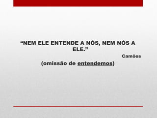 “NEM ELE ENTENDE A NÓS, NEM NÓS A
ELE.”
Camões
(omissão de entendemos)
 