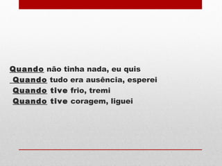 Quando não tinha nada, eu quis
Quando tudo era ausência, esperei
Quando tive frio, tremi
Quando tive coragem, liguei
 