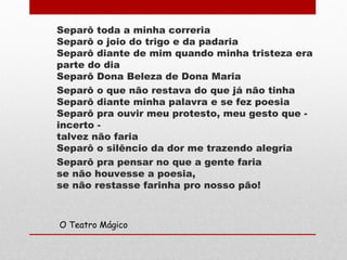 Separô toda a minha correria
Separô o joio do trigo e da padaria
Separô diante de mim quando minha tristeza era
parte do dia
Separô Dona Beleza de Dona Maria
Separô o que não restava do que já não tinha
Separô diante minha palavra e se fez poesia
Separô pra ouvir meu protesto, meu gesto que -
incerto -
talvez não faria
Separô o silêncio da dor me trazendo alegria
Separô pra pensar no que a gente faria
se não houvesse a poesia,
se não restasse farinha pro nosso pão!
O Teatro Mágico
 