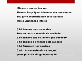 Disseste que se tua voz
Tivesse força igual à imensa dor que sentes
Teu grito acordaria não só a tua casa
Mas a vizinhança inteira
E há tempos nem os santos
Têm ao certo a medida da maldade
E há tempos são os jovens que adoecem
E há tempos o encanto está ausente
E há ferrugem nos sorrisos
E só o acaso estende os braços
quem procura abrigo e proteção
 