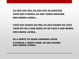 EU NÃO SOU SEU, EU NÃO SOU DE NINGUÉM
VOCÊ NÃO É MINHA, EU NÃO TENHO NINGUÉM
NÓS SOMOS LIVRES...
VOCÊ NÃO MANDA EM MIM, EU NÃO MANDO EM VOCÊ
VOCÊ SÓ FAZ O QUE QUER, EU SÓ FAÇO O QUE QUERO
NÓS SOMOS LIVRES...
SE A GENTE TÁ ASSIM COMENDO CAPIM
É PORQUE A GENTE QUER, SE NÃO QUISER
NÓS SOMOS LIVRES...
 