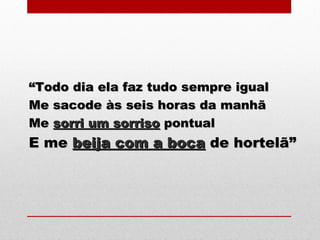 ““Todo dia ela faz tudo sempre igualTodo dia ela faz tudo sempre igual
Me sacode às seis horas da manhãMe sacode às seis horas da manhã
MeMe sorri um sorrisosorri um sorriso pontualpontual
E meE me beija com a bocabeija com a boca de hortelã”de hortelã”
 
