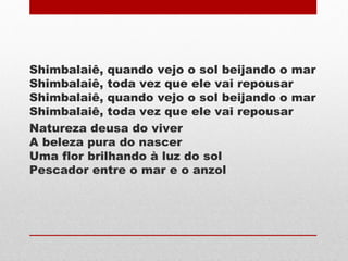 Shimbalaiê, quando vejo o sol beijando o mar
Shimbalaiê, toda vez que ele vai repousar
Shimbalaiê, quando vejo o sol beijando o mar
Shimbalaiê, toda vez que ele vai repousar
Natureza deusa do viver
A beleza pura do nascer
Uma flor brilhando à luz do sol
Pescador entre o mar e o anzol
 