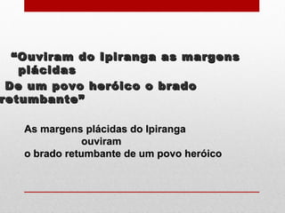““Ouviram do Ipiranga as margensOuviram do Ipiranga as margens
plácidasplácidas
De um povo heróico o bradoDe um povo heróico o brado
retumbante”retumbante”
As margens plácidas do IpirangaAs margens plácidas do Ipiranga
ouviramouviram
o brado retumbante de um povo heróicoo brado retumbante de um povo heróico
 