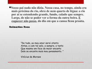 ““Nosso pai nada não dizia. Nossa casa, no tempo, ainda era
mais próxima do rio, obra de nem quarto de légua: o rio
por aí se estendendo grande, fundo, calado que sempre.
Largo, de não se poder ver a forma da outra beira. E
esquecer não posso, do dia em que a canoa ficou pronta.
Guimarães RosaGuimarães Rosa
“De tudo, ao meu amor serei atento
Antes, e com tal zelo, e sempre, e tanto
Que mesmo em face do maior encanto
Dele se encante mais meu pensamento. ”
Vinícius de Moraes
 