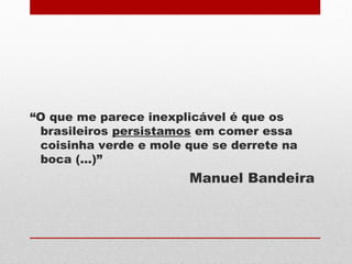 “O que me parece inexplicável é que os
brasileiros persistamos em comer essa
coisinha verde e mole que se derrete na
boca (...)”
Manuel Bandeira
 