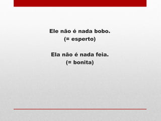 Ele não é nada bobo.
(= esperto)
Ela não é nada feia.
(= bonita)
 