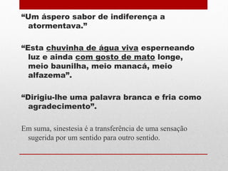 “Um áspero sabor de indiferença a
atormentava.”
“Esta chuvinha de água viva esperneando
luz e ainda com gosto de mato longe,
meio baunilha, meio manacá, meio
alfazema”.
“Dirigiu-lhe uma palavra branca e fria como
agradecimento”.
Em suma, sinestesia é a transferência de uma sensação
sugerida por um sentido para outro sentido.
 