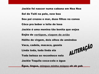 Jackie foi nascer numa cabana em Noa Noa
Sol do Taiti na pele, now boa
Seu pai cruzou o mar, duas filhas na canoa
Côco pra beber e leite de leoa
Jackie é uma menina tão bonita que enjoa
Enjôo de vertigem, viagem de avião
Hálito de virgem, dois olhos de amêndoa
Vaca, cadela, macaca, gazela
Linda toda, toda linda ela
Toda beleza se reconhece nela
Jackie Tequila coca-cola e água
Égua, língua, mingua minha mágoa oh oh yeh
 