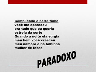 Complicada e perfeitinha
você me apareceu
era tudo que eu queria
estrela da sorte
Quando à noite ela surgia
meu bem você cresceu
meu namoro é na folhinha
mulher de fases
 