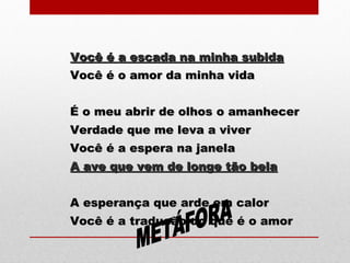 Você é a escada na minha subidaVocê é a escada na minha subida
Você é o amor da minha vidaVocê é o amor da minha vida
É o meu abrir de olhos o amanhecerÉ o meu abrir de olhos o amanhecer
Verdade que me leva a viverVerdade que me leva a viver
Você é a espera na janelaVocê é a espera na janela
A ave que vem de longe tão belaA ave que vem de longe tão bela
A esperança que arde em calorA esperança que arde em calor
Você é a tradução do que é o amorVocê é a tradução do que é o amor
 