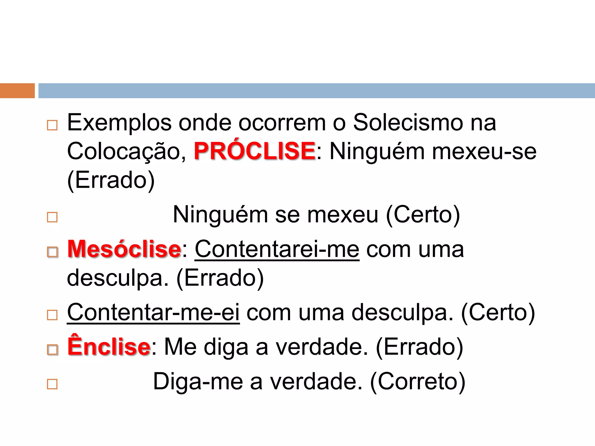  Exemplos onde ocorrem o Solecismo na
Colocação, PRÓCLISE: Ninguém mexeu-se
(Errado)
 Ninguém se mexeu (Certo)
 Mesóclise: Contentarei-me com uma
desculpa. (Errado)
 Contentar-me-ei com uma desculpa. (Certo)
 Ênclise: Me diga a verdade. (Errado)
 Diga-me a verdade. (Correto)
 