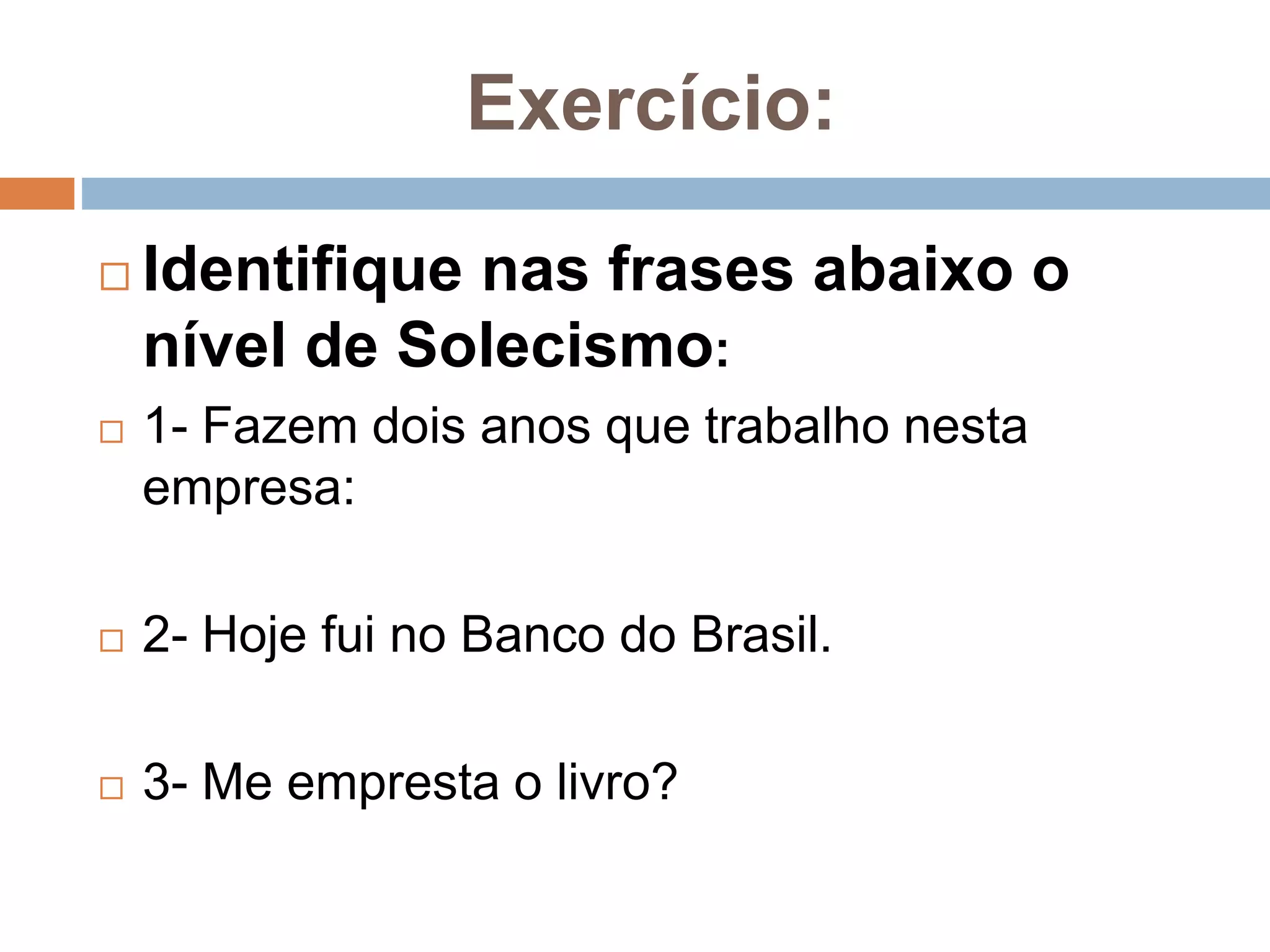 Exercício:
 Identifique nas frases abaixo o
nível de Solecismo:
 1- Fazem dois anos que trabalho nesta
empresa:
 2- Hoje fui no Banco do Brasil.
 3- Me empresta o livro?
 