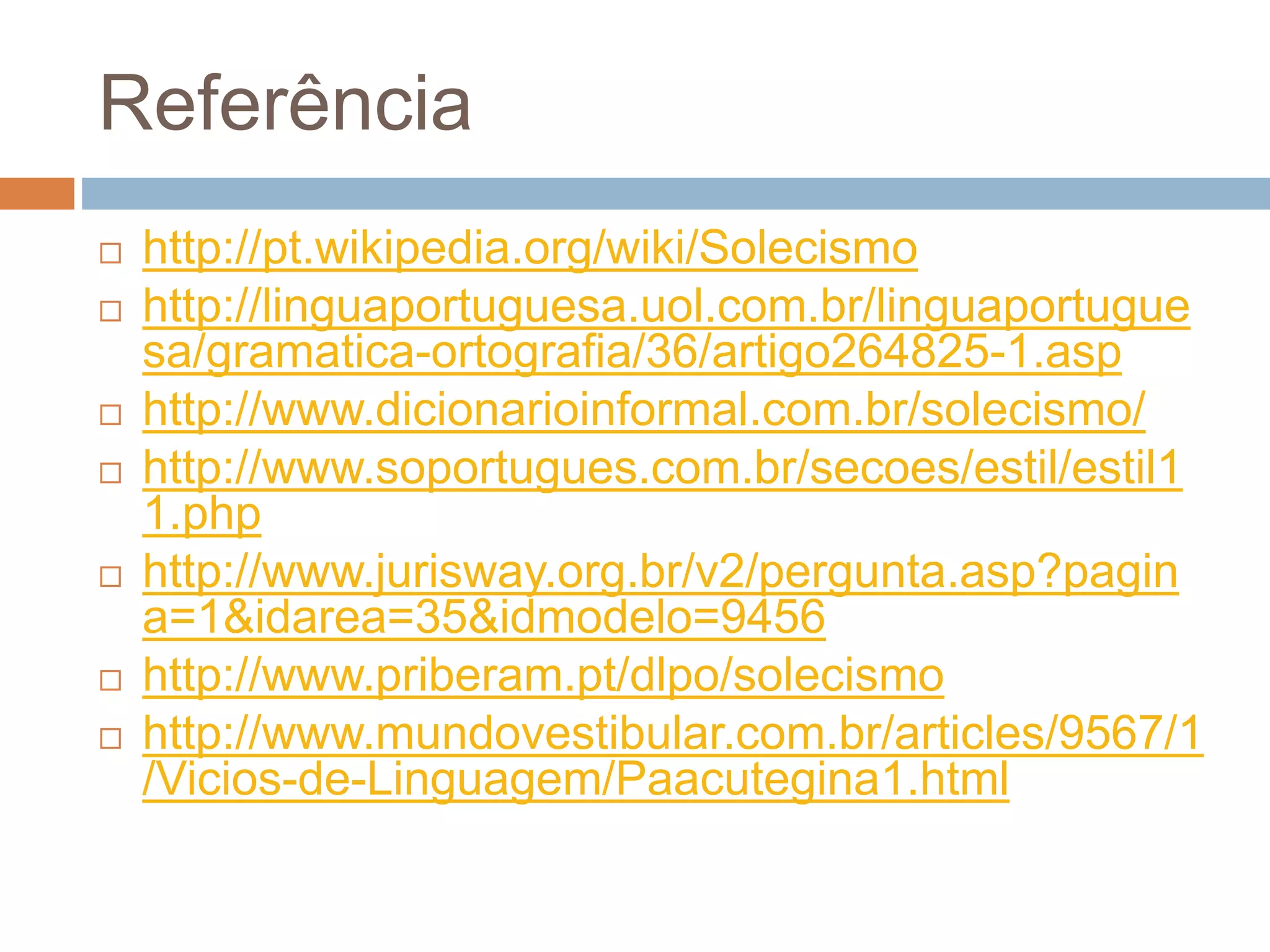 Referência
 http://pt.wikipedia.org/wiki/Solecismo
 http://linguaportuguesa.uol.com.br/linguaportugue
sa/gramatica-ortografia/36/artigo264825-1.asp
 http://www.dicionarioinformal.com.br/solecismo/
 http://www.soportugues.com.br/secoes/estil/estil1
1.php
 http://www.jurisway.org.br/v2/pergunta.asp?pagin
a=1&idarea=35&idmodelo=9456
 http://www.priberam.pt/dlpo/solecismo
 http://www.mundovestibular.com.br/articles/9567/1
/Vicios-de-Linguagem/Paacutegina1.html
 
