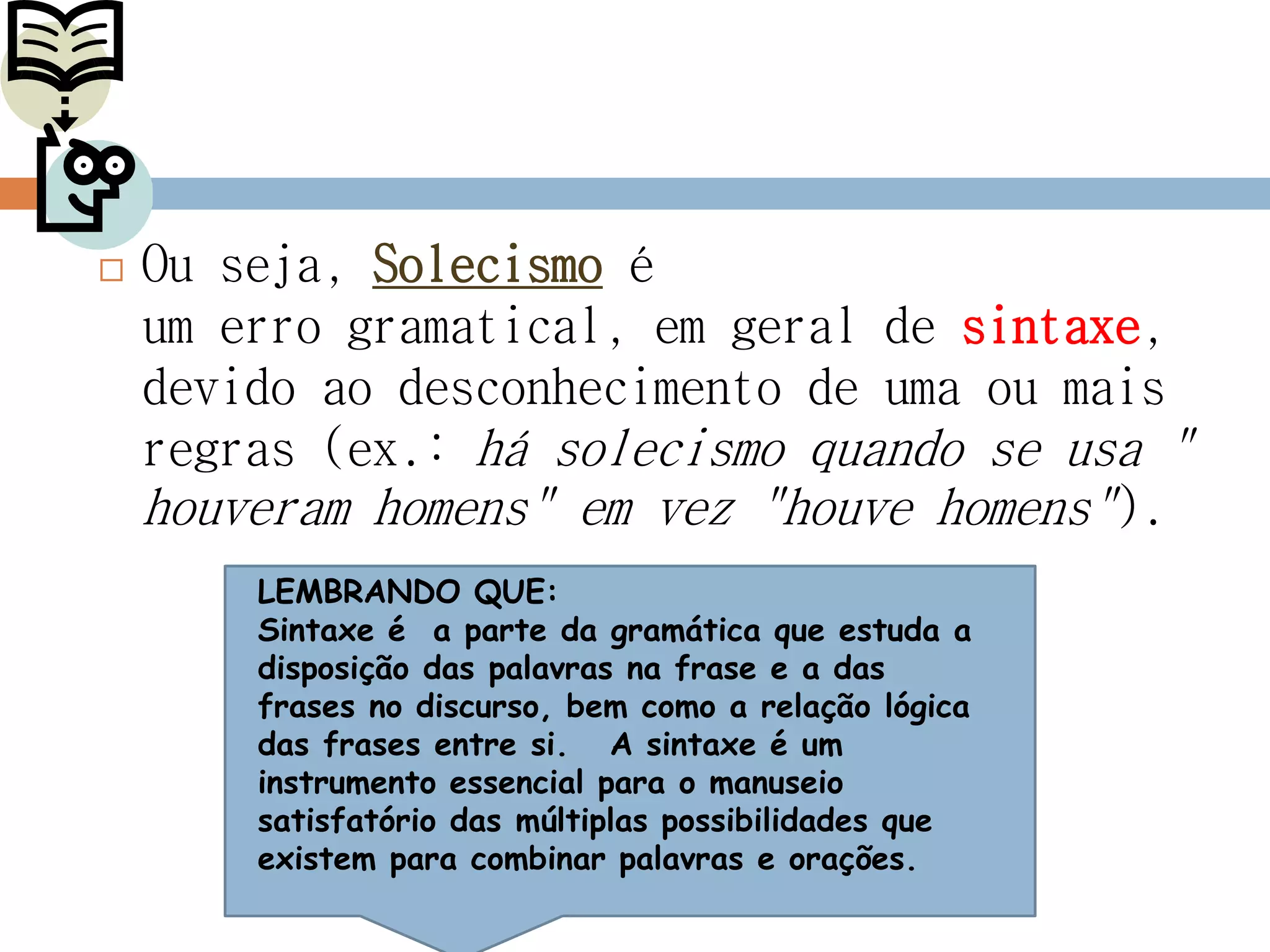  Ou seja, Solecismo é
um erro gramatical, em geral de sintaxe,
devido ao desconhecimento de uma ou mais
regras (ex.: há solecismo quando se usa "
houveram homens" em vez "houve homens").
LEMBRANDO QUE:
Sintaxe é a parte da gramática que estuda a
disposição das palavras na frase e a das
frases no discurso, bem como a relação lógica
das frases entre si. A sintaxe é um
instrumento essencial para o manuseio
satisfatório das múltiplas possibilidades que
existem para combinar palavras e orações.
 