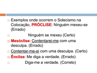  Exemplos onde ocorrem o Solecismo na
Colocação, PRÓCLISE: Ninguém mexeu-se
(Errado)
 Ninguém se mexeu (Certo)
 Mesóclise: Contentarei-me com uma
desculpa. (Errado)
 Contentar-me-ei com uma desculpa. (Certo)
 Ênclise: Me diga a verdade. (Errado)
 Diga-me a verdade. (Correto)
 
