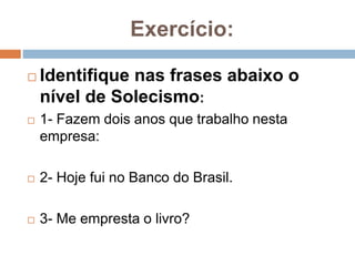 Exercício:
 Identifique nas frases abaixo o
nível de Solecismo:
 1- Fazem dois anos que trabalho nesta
empresa:
 2- Hoje fui no Banco do Brasil.
 3- Me empresta o livro?
 