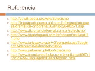 Referência
 http://pt.wikipedia.org/wiki/Solecismo
 http://linguaportuguesa.uol.com.br/linguaportugue
sa/gramatica-ortografia/36/artigo264825-1.asp
 http://www.dicionarioinformal.com.br/solecismo/
 http://www.soportugues.com.br/secoes/estil/estil1
1.php
 http://www.jurisway.org.br/v2/pergunta.asp?pagin
a=1&idarea=35&idmodelo=9456
 http://www.priberam.pt/dlpo/solecismo
 http://www.mundovestibular.com.br/articles/9567/1
/Vicios-de-Linguagem/Paacutegina1.html
 