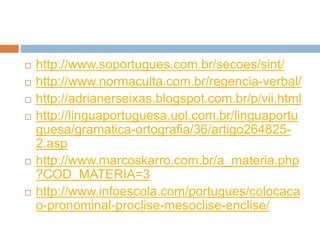  http://www.soportugues.com.br/secoes/sint/
 http://www.normaculta.com.br/regencia-verbal/
 http://adrianerseixas.blogspot.com.br/p/vii.html
 http://linguaportuguesa.uol.com.br/linguaportu
guesa/gramatica-ortografia/36/artigo264825-
2.asp
 http://www.marcoskarro.com.br/a_materia.php
?COD_MATERIA=3
 http://www.infoescola.com/portugues/colocaca
o-pronominal-proclise-mesoclise-enclise/
 