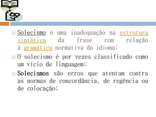  Solecismo é uma inadequação na estrutura
sintática da frase com relação
à gramática normativa do idioma;
 O solecismo é por vezes classificado como
um vício de linguagem;
 Solecismos são erros que atentam contra
as normas de concordância, de regência ou
de colocação;
 