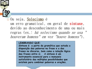  Ou seja, Solecismo é
um erro gramatical, em geral de sintaxe,
devido ao desconhecimento de uma ou mais
regras (ex.: há solecismo quando se usa "
houveram homens" em vez "houve homens").
LEMBRANDO QUE:
Sintaxe é a parte da gramática que estuda a
disposição das palavras na frase e a das
frases no discurso, bem como a relação lógica
das frases entre si. A sintaxe é um
instrumento essencial para o manuseio
satisfatório das múltiplas possibilidades que
existem para combinar palavras e orações.
 