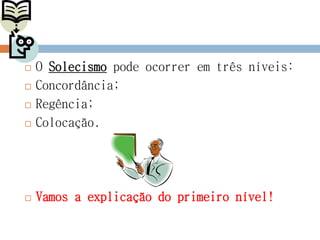 O Solecismo pode ocorrer em três níveis:
 Concordância;
 Regência;
 Colocação.
 Vamos a explicação do primeiro nível!
 