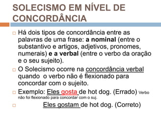 SOLECISMO EM NÍVEL DE
CONCORDÂNCIA
 Há dois tipos de concordância entre as
palavras de uma frase: a nominal (entre o
substantivo e artigos, adjetivos, pronomes,
numerais) e a verbal (entre o verbo da oração
e o seu sujeito).
 O Solecismo ocorre na concordância verbal
quando o verbo não é flexionado para
concordar com o sujeito.
 Exemplo: Eles gosta de hot dog. (Errado) Verbo
não foi flexionado para concordar com o suj.
 Eles gostam de hot dog. (Correto)
 