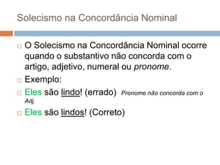 Solecismo na Concordância Nominal
 O Solecismo na Concordância Nominal ocorre
quando o substantivo não concorda com o
artigo, adjetivo, numeral ou pronome.
 Exemplo:
 Eles são lindo! (errado) Pronome não concorda com o
Adj.
 Eles são lindos! (Correto)
 