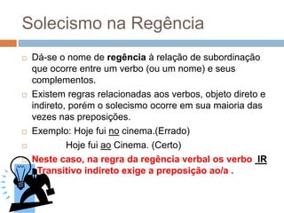 Solecismo na Regência
 Dá-se o nome de regência à relação de subordinação
que ocorre entre um verbo (ou um nome) e seus
complementos.
 Existem regras relacionadas aos verbos, objeto direto e
indireto, porém o solecismo ocorre em sua maioria das
vezes nas preposições.
 Exemplo: Hoje fui no cinema.(Errado)
 Hoje fui ao Cinema. (Certo)
 Neste caso, na regra da regência verbal os verbo IR
–Transitivo indireto exige a preposição ao/a .
 