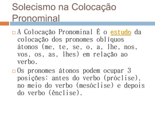 Solecismo na Colocação
Pronominal
 A Colocação Pronominal É o estudo da
colocação dos pronomes oblíquos
átonos (me, te, se, o, a, lhe, nos,
vos, os, as, lhes) em relação ao
verbo.
 Os pronomes átonos podem ocupar 3
posições: antes do verbo (próclise),
no meio do verbo (mesóclise) e depois
do verbo (ênclise).
 