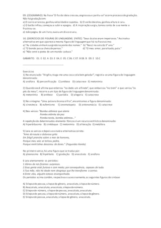 09. (CESGRANRIO) Na frase"O fio da ideia cresceu,engrossou e partiu-se"ocorreprocesso de gradação.
Não há gradação em:
a) O carro arrancou,ganhou velocidadee capotou. b) O avião decolou,ganhou altura e caiu.
c) O balão inflou,começou a subir e apagou. d) A inspiração surgiu,tomou conta de sua mente e
frustrou-se.
e) João pegou de um livro,ouviu um disco esaiu.
10. (EXERCÍCIOS DE FIGURAS DE LINGUAGEM) (FATEC) "Seus óculos eram imperiosos."Assinalea
alternativa em que aparecea mesma figura de linguagemque há na fraseacima:
a) "As cidades vinhamsurgindo na ponte dos nomes." b) "Nasci na sala do 3° ano."
c) "O bonde passa cheio depernas." d) "O meu amor, paralisado,pula."
e) "Não serei o poeta de um mundo caduco."
GABARITO: 01. E 02. A 03. E 04. E 05. C 06. C 07. B 08. B 09. E 10.C
--------------------------------------------------
Exercícios
1) No enunciado: “Virgílio,traga-me uma coca cola bem gelada!”, registra-seuma figura de linguagem
denominada:
A) anáfora B) personificação C) antítese D) catacrese E) metonímia
2) Quando você afirma que enterrou “no dedo um alfinete”, que embarcou “no trem” e que serrou “os
pés da mesa”, recorre a um tipo de figura de linguagemdenominada:
A) metonímia B) antítese C) paródia D) alegoria E) catacrese
3) No sintagma: “Uma palavra branca efria”,encontramos a figura denominada:
A) sinestesia B) eufemismo C) onomatopeia D) antonomásia E) catacrese
4) Nos versos:“Bomba atômica que aterra
Pomba atônita da paz
Pomba tonta, bomba atômica…”
A repetição de determinados elemento fônicos é um recurso estilístico denominado:
A) hiperbibasmo B) sinédoque C) metonímia D) aliteração E) metáfora
5) Leia os versos e depois assinalea alternativacorreta:
“Amo do nauta o doloroso grito
Em frágil prancha sobre o mar de horrores,
Porque meu seio se tornou pedra,
Porque minh’alma descorou de dores.” (Fagundes Varela)
No primeiro verso,há uma figura que se traduz por:
A) pleonasmo B) hipérbato C) gradação D) anacoluto E) anáfora
6 Leia atentamente os períodos:
1.Vários de nós ficamos surpresos.
2.Essa gente está furiosa e com medo; por consequência, capazes de tudo.
3.Tua mãe, não há idade nem desgraça que lhe transforme o sorriso.
4.Entre elas, alguém estava envergonhada.
Os períodos acima contêm, respectiva e sucessivamente,as seguintes figuras de sintaxe:
A) Silepsede pessoa,silepsede gênero, anacoluto,silepsedenúmero.
B) Anacoluto, anacoluto,anacoluto,silepsedenúmero.
C) Silepsede número, silepsedepessoa,anacoluto,anacoluto.
D) Silepsede pessoa,silepsedenúmero, anacoluto,silepsedegênero.
E) Silepsede pessoa,anacoluto,silepsede gênero, anacoluto.
 