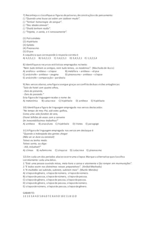 7) Reconheça e classifiqueas figurasdepalavras,deconstrução e de pensamento:
( ) “Quando uma lousa cai sobre um cadáver mudo”.
( ) “Terrível hemorragia de sangue”.
( ) “Das idades através”.
( ) “Oxalá tenham razão”.
( ) “Trejeita, e canta, e ri nervosamente”.
(1) Polissíndeto
(2) Hipérbato
(3) Epíteto
(4) Pleonasmo
(5) Elipse
A sequência que corresponde à resposta correta é:
A) 4,3,5,2,1 B) 3,4,2,1,5 C) 3,4,2,5,1 D) 3,4,5,2,1 E) 1,3,2,5,4
8) Identifiqueos recursos estilísticos empregados no texto:
“Nem tudo tinham os antigos, nem tudo temos, os modernos”. (Machado de Assis)
A) anáfora –antítese – silepse B) metáfora – antítese – elipse
C) anástrofe– antítese – zeugma D) pleonasmo – antítese – silepse
E) anástrofe– comparação – parábola
9) Nos versos abaixo,uma figura seergue graças ao conflito deduas visões antagônicas:
“Saio do hotel com quatro olhos,
- Dois do presente,
- Dois do passado.”
Esta figura de linguagemrecebe o nome de:
A) metonímia B) catacrese C) hipérbole D) antítese E) hipérbato
10) Identifiquea figura de linguagem empregada nos versos destacados:
“No tempo de meu Pai, sob estes galhos,
Como uma vela fúnebre de cera,
Chorei bilhões de vezes com a canseira
De inexorabilíssimos trabalhos!”
A) antítese B) anacoluto C) hipérbole D) litotes E) paragoge
11) A figura de linguagem empregada nos versos em destaque é:
“Quando a Indesejada das gentes chegar
(Não sei se dura ou caroável)
Talvez eu tenha medo.
Talvez sorria, ou diga:
- Alô, iniludível!”
A) clímax B) eufemismo C) sínquise D) catacrese E) pleonasmo
12) Em cada um dos períodos abaixo ocorreuma silepse.Marque a alternativa queclassifica
corretamente cada uma delas.
1.“Está uma pessoa ouvindo missa, meia-hora o cansa e atormenta e faz romper em murmurações”.
2.“E todos assim nos distraímos nesses preparativos”. (Aníbal Machado)
3.“A multidão vai subindo, subiram, subiram mais”. (Murilo Mendes)
A) silepsedegênero, silepsedenúmero, silepsedenúmero.
B) silepsede pessoa,silepsedenúmero, silepsedepessoa.
C) silepsede gênero, silepsede pessoa,silepsedepessoa.
D) silepsede gênero, silepsede pessoa,silepsedenúmero.
E) silepsedenúmero, silepsede pessoa,silepsedegênero.
GABARITO:
1.E 2.E 3.A 4.D 5.B 6.D 7.C 8.A 9.D 10.C 11.B 12.D
 