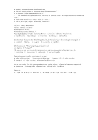 9) (Aman) - Há uma evidente onomatopeia em:
a) "Os dois bois tafulham as munhecas, com cloques sonoros."
b) "E Soronho ri, com estrépito e satisfação."
c) "... um tremembé atapeado de alvas florinhas de bem-casados e de longos botões fusiformes de
lírios."
d) "Vam'bora, lerdeza! Tu é bobo o mole; tu é boi?!..."
e) "De éis, Buscapé, e depois Namorado, acabaram."
10) (Fau - antos) - Nos versos:
“Bomba atômica que aterra
Pomba atômica da paz
Pomba tonta, bomba atômica...”
A repetição de determinados elementos fônicos é um recurso estilístico denominado:
a) hiperbibasmo b) sinédoque c) metonímia d) aliteração e) metáfora
11) (Marília) - Na expressão: "Eles têm poder; nós, dinheiro", a figura de construção empregada é:
a) anástrofe b) elipse c) zeugma d) anacoluto e) hipérbole
12) (Mackenzie) - "Ó mar salgado, quanto do teu sal
são lágrimas de Portugal!"
Há, nesses versos, uma convergência de recursos expressivos, que se realizam por meio de:
I - metonímia; II - pleonasmo; III - apóstrofe; IV - personificação.
Quanto às especificações anteriores, diz-se que:
a) todas estão corretas. b) nenhuma está correta. c) apenas I , II e III estão corretas.
d) apenas III e IV estão corretas. e) apenas I está incorreta.
13) Na expressão: “Faz dois anos que ele entregou a alma a Deus.” a figura de linguagem presente é:
a) pleonasmo b) comparação c) eufemismo d) hipérbole e) anáfora
Gabarito:
1) C 2) B 3) B 4) D 5) a) 2 b) 1 c) 5 d) 3 e) 4 6) A 7) D 8) C 9) A 10) D 11) C 12) A 13) C
 