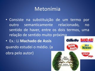 Metonímia 
• Consiste na substituição de um termo por 
outro semanticamente relacionado, no 
sentido de haver, entre os dois termos, uma 
relação de sentido muito próxima 
• Ex.: Li Machado de Assis 
quando estudei o médio. (a 
obra pelo autor) 
 