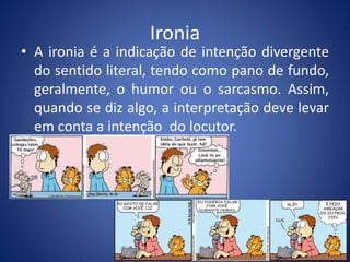 Ironia 
• A ironia é a indicação de intenção divergente 
do sentido literal, tendo como pano de fundo, 
geralmente, o humor ou o sarcasmo. Assim, 
quando se diz algo, a interpretação deve levar 
em conta a intenção do locutor. 
 