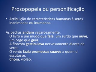 Prosopopeia ou personificação 
• Atribuição de características humanas à seres 
inanimados ou inumanos. 
As pedras andam vagarosamente. 
O livro é um mudo que fala, um surdo que ouve, 
um cego que guia. 
A floresta gesticulava nervosamente diante da 
serra. 
O vento fazia promessas suaves a quem o 
escutasse. 
Chora, violão. 
 