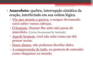 • Anacoluto: quebra, interrupção sintática da 
oração, interferindo em sua ordem lógica. 
▫ Vós que ateaste a guerra, o sangue derramado 
cairá sobre vossas cabeças. 
▫ O homem, chamar-lhe mito não passa de 
anacoluto. (Carlos Drummond de Andrade) 
▫ Aquele homem, você não sabe como me dói 
pensar assim. 
▫ Esses alunos, não podemos duvidar deles. 
▫ A compreensão de tudo, eu gostaria de entender 
como chegamos ao mundo. 
 