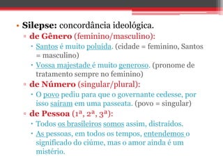 • Silepse: concordância ideológica. 
▫ de Gênero (feminino/masculino): 
 Santos é muito poluída. (cidade = feminino, Santos 
= masculino) 
 Vossa majestade é muito generoso. (pronome de 
tratamento sempre no feminino) 
▫ de Número (singular/plural): 
 O povo pediu para que o governante cedesse, por 
isso saíram em uma passeata. (povo = singular) 
▫ de Pessoa (1ª, 2ª, 3ª): 
 Todos os brasileiros somos assim, distraídos. 
 As pessoas, em todos os tempos, entendemos o 
significado do ciúme, mas o amor ainda é um 
mistério. 
 