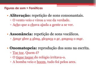 Figuras de som > Fonéticas 
• Aliteração: repetição de sons consonantais. 
▫ O vento veio e virou a voz da verdade. 
▫ Acho que a chuva ajuda a gente a se ver. 
• Assonância: repetição de sons vocálicos. 
▫ Amar abre a alma, alcança o ar, amassa o mar. 
• Onomatopeia: reprodução dos sons na escrita. 
▫ Toc toc. Quem é? 
▫ O tique taque do relógio irritava-o. 
▫ A bomba veio e boom, tudo foi pelos ares. 
 
