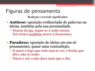 Figuras de pensamento 
Realçam e recriam significados 
• Antítese: oposição evidenciada de palavras ou 
ideias, também pela sua proximidade. 
▫ Depois da luz, segue-se a noite escura 
Em tristes sombras morre a formosura. 
• Paradoxo: oposição de ideias em um só 
pensamento, quase uma contradição. 
▫ O amor é fogo que arde sem se ver, é ferida que 
dói e não se sente. 
▫ Nasce o sol, e não dura mais que o dia. 
 