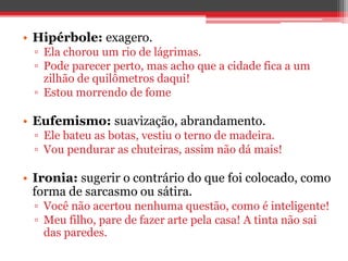 • Hipérbole: exagero. 
▫ Ela chorou um rio de lágrimas. 
▫ Pode parecer perto, mas acho que a cidade fica a um 
zilhão de quilômetros daqui! 
▫ Estou morrendo de fome 
• Eufemismo: suavização, abrandamento. 
▫ Ele bateu as botas, vestiu o terno de madeira. 
▫ Vou pendurar as chuteiras, assim não dá mais! 
• Ironia: sugerir o contrário do que foi colocado, como 
forma de sarcasmo ou sátira. 
▫ Você não acertou nenhuma questão, como é inteligente! 
▫ Meu filho, pare de fazer arte pela casa! A tinta não sai 
das paredes. 
 