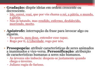• Gradação: dispõe ideias em ordem crescente ou 
decrescente. 
▫ Ide, correi, voai, que por vós chama o rei, a pátria, o mundo, 
a glória. 
▫ Não já lutando, mas rendido, enfermo, desfalecido, 
morrendo, morto. 
• Apóstrofe: interrupção da frase para invocar algo ou 
alguém. 
▫ Eu queria, meu deus, entender esse rapaz. 
▫ Rogo por ti, ó Liberdade, rogo por nós. 
• Prosopopeia: atribuir características de seres animados 
a inanimados e vice-versa. Personificação: atribuição 
de características humanas a seres não humanos. 
▫ As árvores são imbecis: despem-se justamente quando 
chega o inverno. 
▫ Juliano rugiu de furioso. 
 