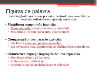 Figuras de palavra 
Substituição de uma palavra por outra, dentro do mesmo sentido ou 
tentando atribuir-lhe um que seja semelhante. 
• Metáfora: comparação implícita. 
▫ Murcharam-lhe os entusiasmos da mocidade. 
▫ Meu irmão é mesmo uma anta, não entende! 
• Comparação: comparação explícita. 
▫ Sua boca é como um pássaro vermelho. 
▫ Ela me beija a boca, assim como as abelhas bebem das flores. 
• Catacrese: emprego impróprio de uma expressão. 
▫ Sentei-me sobre o pé da mesa. 
▫ Embarquei no avião às 9h. 
▫ Enterrar a agulha no dedo deve ser dolorido! 
 