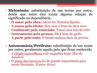 • Metonímia: substituição de um termo por outro, 
desde que entre eles exista alguma relação de 
significado ou dependência. 
▫ O autor pela obra: Adoro ler Nicholas Sparks. 
▫ A causa pelo efeito: Esta casa é fruto do meu suor. 
▫ Continente pelo conteúdo: Tomei uma lata de refri. 
▫ Instrumento pela pessoa: Ele é bom de garfo. 
▫ A parte pelo todo: O bonde andava cheio de pernas. 
• Antonomásia/Perífrase: substituição de um nome 
por outro, geralmente aquilo pelo que ficou conhecido 
▫ A cidade maravilhosa está magnífica hoje! (Rio de 
Janeiro) 
▫ O poeta dos escravos foi de grande importância para 
nossa literatura. (Castro Alves) 
