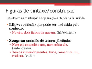 Figuras de sintaxe/construção 
Interferem na construção e organização sintática do enunciado. 
• Elipse: omissão que pode ser deduzida pelo 
contexto. 
▫ No céu, dois fiapos de nuvem. (há/existem) 
• Zeugma: omissão de termos já citados. 
▫ Nem ele entende a nós, nem nós a ele. 
(entendemos) 
▫ Temos visões diferentes. Você, romântica. Eu, 
realista. (visão) 
 