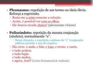 • Pleonasmo: repetição de um termo ou ideia óbvia. 
Reforça a expressão. 
▫ Resta-me a mim somente a solução. 
▫ Assim, é possível ver com os olhos. 
▫ Ele desceu escada abaixo! (pleonasmo vicioso) 
• Polissíndeto: repetição da mesma conjunção 
(síndeto), normalmente “e”. 
 Nessa situação, a repetição contínua do “e” (conjunção 
aditiva) permite o uso de vírgulas. 
▫ Ela corre, e anda, e fala, e joga, e treme, e canta. 
▫ e tudo acabou 
e tudo fugiu 
e tudo mofou, 
e agora, José? (Carlos Drummond de Andrade) 
 